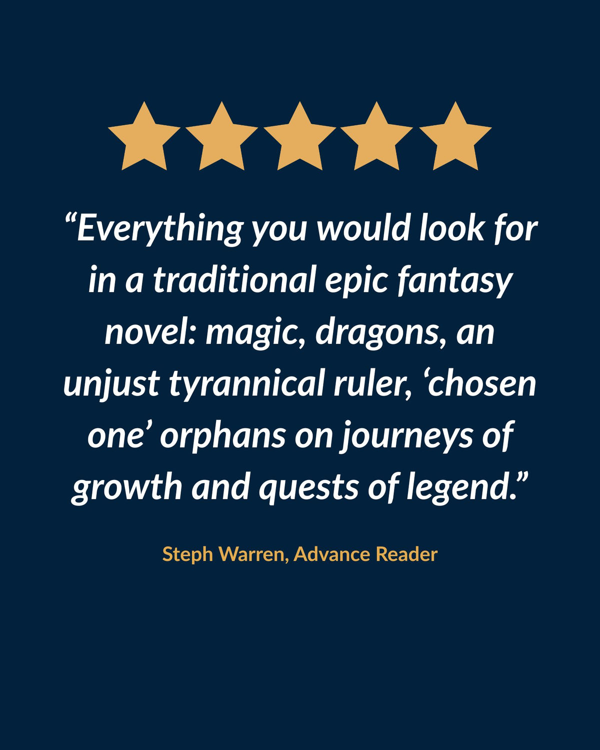 Five-star review: "Everything you would look for in a traditional epic fantasy novel: magic, dragons, an unjust tyrannical ruler, 'chosen one' orphans on journeys of growth and quests of legend." Steph Warren, advance reader