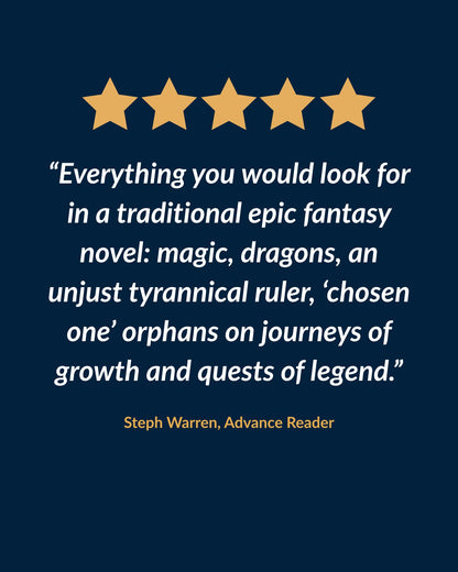Five-star review: "Everything you would look for in a traditional epic fantasy novel: magic, dragons, an unjust tyrannical ruler, 'chosen one' orphans on journeys of growth and quests of legend." Steph Warren, advance reader